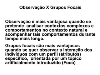Observação X Grupos FocaisObservação X Grupos Focais
Observação é mais vantajosa quando seObservação é mais vantajosa quando se
pretende analisar contextos complexos epretende analisar contextos complexos e
comportamentos no contexto natural ecomportamentos no contexto natural e
acompanhar tais comportamentos duranteacompanhar tais comportamentos durante
tempo mais longo.tempo mais longo.
Grupos focais são mais vantajososGrupos focais são mais vantajosos
quando se quer observar a interação dosquando se quer observar a interação dos
indivíduos com um perfil (atributos)indivíduos com um perfil (atributos)
específico, orientada por um tópicoespecífico, orientada por um tópico
artificialmente introduzido (Foco)artificialmente introduzido (Foco)
 