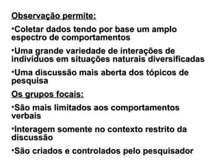 Observação permite:Observação permite:
•Coletar dados tendo por base um amploColetar dados tendo por base um amplo
espectro de comportamentosespectro de comportamentos
•Uma grande variedade de interações deUma grande variedade de interações de
indivíduos em situações naturais diversificadasindivíduos em situações naturais diversificadas
•Uma discussão mais aberta dos tópicos deUma discussão mais aberta dos tópicos de
pesquisapesquisa
Os grupos focais:Os grupos focais:
•São mais limitados aos comportamentosSão mais limitados aos comportamentos
verbaisverbais
•Interagem somente no contexto restrito daInteragem somente no contexto restrito da
discussãodiscussão
•São criados e controlados pelo pesquisadorSão criados e controlados pelo pesquisador
 