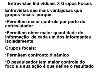Entrevistas Individuais X Grupos FocaisEntrevistas Individuais X Grupos Focais
Entrevistas são mais vantajosas queEntrevistas são mais vantajosas que
grupos focais porque:grupos focais porque:
•Permitem maior controle por parte doPermitem maior controle por parte do
entrevistadorentrevistador
•Permitem obter maior quantidade dePermitem obter maior quantidade de
informação de cada um dos informantesinformação de cada um dos informantes
isoladamenteisoladamente
Grupos focais:Grupos focais:
•Permitem confronto dinâmicoPermitem confronto dinâmico
•O pesquisador tem maior controle doO pesquisador tem maior controle do
foco e a sua ação é que define o resultadofoco e a sua ação é que define o resultado
 
