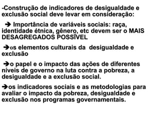 --CConstrução de indicadores de desigualdade eonstrução de indicadores de desigualdade e
exclusão socialexclusão social deve levar em consideração:deve levar em consideração:
     IImportância de variáveis sociais: raça,mportância de variáveis sociais: raça,
identidade étnica, gênero, etcidentidade étnica, gênero, etc devem ser o MAISdevem ser o MAIS
DESAGREGADOS POSSÏVELDESAGREGADOS POSSÏVEL
  oos elementos culturais da desigualdade es elementos culturais da desigualdade e
exclusãoexclusão
  oo papel e o impacto das ações de diferentespapel e o impacto das ações de diferentes
níveis de governo na luta contra a pobreza, aníveis de governo na luta contra a pobreza, a
desigualdade e a exclusão social.desigualdade e a exclusão social.
osos indicadores sociais eindicadores sociais e asas metodologias parametodologias para
avaliar o impacto da pobreza, desigualdade eavaliar o impacto da pobreza, desigualdade e
exclusão nos programas governamentais.exclusão nos programas governamentais.
 