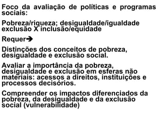 Foco da avaliação de políticas e programas
sociais:
Pobreza/riqueza; desigualdade/igualdade
exclusão X inclusão/equidade
Requer
Distinções dos conceitos de pobreza,
desigualdade e exclusão social.
Avaliar a importância da pobreza,
desigualdade e exclusão em esferas não
materiais: acessos a direitos, instituições e
processos decisórios.
Compreender os impactos diferenciados da
pobreza, da desigualdade e da exclusão
social (vulnerabilidade)
 