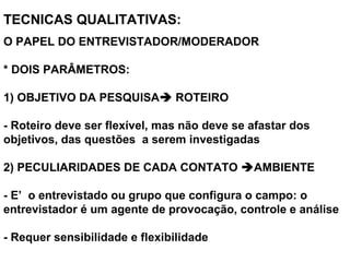 TECNICAS QUALITATIVAS: 
O PAPEL DO ENTREVISTADOR/MODERADOR
* DOIS PARÂMETROS:
1) OBJETIVO DA PESQUISA ROTEIRO
- Roteiro deve ser flexível, mas não deve se afastar dos
objetivos, das questões a serem investigadas
2) PECULIARIDADES DE CADA CONTATO AMBIENTE
- E’ o entrevistado ou grupo que configura o campo: o
entrevistador é um agente de provocação, controle e análise
- Requer sensibilidade e flexibilidade
 
 