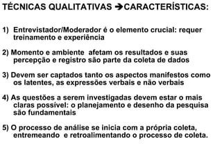 TÉCNICAS QUALITATIVAS CARACTERÍSTICAS:
1) Entrevistador/Moderador é o elemento crucial: requer
treinamento e experiência
2) Momento e ambiente afetam os resultados e suas
percepção e registro são parte da coleta de dados
3) Devem ser captados tanto os aspectos manifestos como
os latentes, as expressões verbais e não verbais
4) As questões a serem investigadas devem estar o mais
claras possível: o planejamento e desenho da pesquisa
são fundamentais
5) O processo de análise se inicia com a própria coleta,
entremeando e retroalimentando o processo de coleta.
 