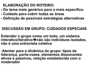   ELABORAÇÃO DO ROTEIRO:
- Do tema mais genérico para o mais específico
- Cuidado para cobrir todas as áreas
- Definição de possíveis estratégias alternativas
 DISCUSSÃO EM GRUPO: CUIDADOS ESPECIAIS
Entender o grupo como um todo, um sistema
interativo/iterativonão são indivíduos isolados,
não é uma entrevista coletiva
-Atentar para a dinâmica do grupo: tipos de
liderança, porta-vozes, elementos dissonantes
ativos e passivos, relação estabelecida com o
moderador
 