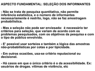 ASPECTO FUNDAMENTAL: SELEÇÃO DOS INFORMANTES
 
- Não se trata de pesquisa quantitativa, não permite
inferência estatística, e o número de informantes
necessariamente é restrito, logo, não se faz amostragem
probabilística.
- Mas a seleção não pode ser enviesada: é necessário ter
critérios para seleção, que variam de acordo com os
problemas pesquisados, com os objetivos da pesquisa e com
o tipo de público envolvido.
- E’ possível usar sorteios e também a lógica das amostras
não-probabilísticas por cotas e por tipicidade.
- Em outras ocasiões, usa-se critério reputacional ou
decisional.
- Há casos em que o único critério é o da acessibilidade. Ex:
usuários de drogas. vítimas de violência, etc
 