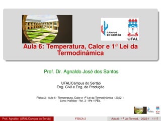 Aula 6: Temperatura, Calor e 1a
Lei da
Termodinâmica
Prof. Dr. Agnaldo José dos Santos
UFAL/Campus do Sertão
Eng. Civil e Eng. de Produção
Física 2 - Aula 6 - Temperatura, Calor e 1a Lei da Termodinâmica - 2022-1
Livro: Halliday - Vol. 2 - 9ªe 10ªEd.
Prof. Agnaldo (UFAL/Campus do Sertão) FÍSICA 2 Aula 6 - 1a Lei Termod. - 2022-1 1 / 17
 