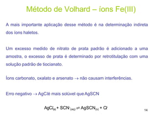 Método de Volhard – íons Fe(III)
A mais importante aplicação desse método é na determinação indireta
dos íons haletos.
Um excesso medido de nitrato de prata padrão é adicionado a uma
amostra, o excesso de prata é determinado por retrotitulação com uma
solução padrão de tiocianato.
Íons carbonato, oxalato e arsenato  não causam interferências.
Erro negativo  AgC𝑙é mais solúvel que AgSCN
AgC𝑙(s) + SCN-
(aq) ⇌ AgSCN(s) + C𝑙-
14
 