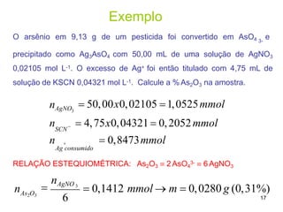 Exemplo
O arsênio em 9,13 g de um pesticida foi convertido em AsO4 e
3-
precipitado como Ag3AsO4 com 50,00 mL de uma solução de AgNO3
0,02105 mol L-1. O excesso de Ag+ foi então titulado com 4,75 mL de
solução de KSCN 0,04321 mol L-1. Calcule a % As2O3 na amostra.
3
n   0,8473mmol
Ag consumido
RELAÇÃO ESTEQUIOMÉTRICA: As2O3  2 AsO4
3-  6 AgNO3
SCN
nAgNO  50,00x0,02105 1,0525mmol
n   4,75x0,04321  0,2052mmol

nAgNO 3
As2O3
 0,1412 mmol  m  0,0280 g (0,31%)
17
6
n
 