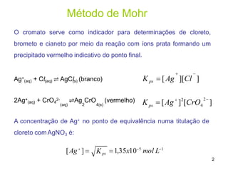 Método de Mohr
 
K ps  [Ag ][Cl ]
]
2
 2
K  [Ag ] [CrO
ps 4
[Ag
]  1,35x105
mol L1
2
Kps
O cromato serve como indicador para determinações de cloreto,
brometo e cianeto por meio da reação com íons prata formando um
precipitado vermelho indicativo do ponto final.
Ag+
(aq) + C𝑙
-
(aq) ⇌ AgC𝑙
(s) (branco)
2Ag+
(aq) + CrO4
2- ⇌Ag CrO (vermelho)
(aq) 2 4(s)
A concentração de Ag+ no ponto de equivalência numa titulação de
cloreto comAgNO3 é:
 