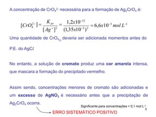 A concentração de CrO4
2- necessária para a formação de Ag2CrO4 é:
Uma quantidade de CrO4 deveria ser adicionada momentos antes do
2-
P.E. do AgC𝑙
.
No entanto, a solução de cromato produz uma cor amarela intensa,
que mascara a formação do precipitado vermelho.
Assim sendo, concentrações menores de cromato são adicionadas e
um excesso de AgNO3 é necessário antes que a precipitação de
Ag2CrO4 ocorra.
 6,6x103
mol L1
2 1,2x1012
]  
[Ag
]2
(1,35x105
)2
[CrO4
Kps
Significante para concentrações < 0,1 mol L-1
3
ERRO SISTEMÁTICO POSITIVO
 