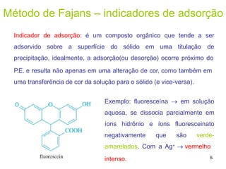 Método de Fajans – indicadores de adsorção
Indicador de adsorção: é um composto orgânico que tende a ser
adsorvido sobre a superfície do sólido em uma titulação de
precipitação, idealmente, a adsorção(ou desorção) ocorre próximo do
P.E. e resulta não apenas em uma alteração de cor, como também em
uma transferência de cor da solução para o sólido (e vice-versa).
Exemplo: fluoresceína  em solução
aquosa, se dissocia parcialmente em
íons hidrônio e íons fluoresceinato
negativamente que são verde-
amarelados. Com a Ag+  vermelho
intenso. 5
 