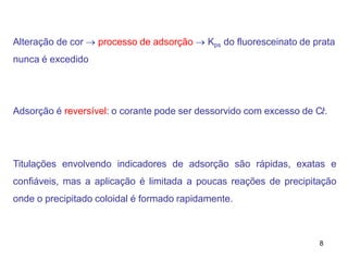 8
Alteração de cor  processo de adsorção  Kps do fluoresceinato de prata
nunca é excedido
Adsorção é reversível: o corante pode ser dessorvido com excesso de C𝑙-.
Titulações envolvendo indicadores de adsorção são rápidas, exatas e
confiáveis, mas a aplicação é limitada a poucas reações de precipitação
onde o precipitado coloidal é formado rapidamente.
 