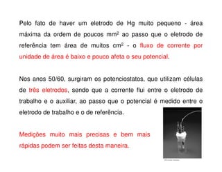 Pelo fato de haver um eletrodo de Hg muito pequeno - área
máxima da ordem de poucos mm2 ao passo que o eletrodo de
referência tem área de muitos cm2 - o fluxo de corrente por
unidade de área é baixo e pouco afeta o seu potencial.
Nos anos 50/60, surgiram os potenciostatos, que utilizam células
de três eletrodos, sendo que a corrente flui entre o eletrodo de
trabalho e o auxiliar, ao passo que o potencial é medido entre o
eletrodo de trabalho e o de referência.
Medições muito mais precisas e bem mais
rápidas podem ser feitas desta maneira.

 