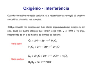 Oxigênio - interferência
Quando se trabalha na região catódica, há a necessidade da remoção do oxigênio
atmosférico dissolvido nas soluções.
O O2 é reduzido nos eletrodos em duas etapas separadas de dois elétrons ou em
uma etapa de quatro elétrons que variam entre 0,05 V e -0,90 V vs ECS,
dependendo do pH e do material do eletrodo de trabalho.

Meio ácido

O2 + 2H+ + 2e-

H2O2

H2O2 + 2H+ + 2e-

2H2O

O2 + 2H2O + 2e-

2OH- + H2O2

Meio alcalino

H2O2 + 2e-

2OH-

 