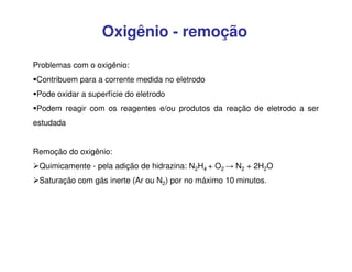 Oxigênio - remoção
Problemas com o oxigênio:
Contribuem para a corrente medida no eletrodo
Pode oxidar a superfície do eletrodo
Podem reagir com os reagentes e/ou produtos da reação de eletrodo a ser
estudada
Remoção do oxigênio:
Quimicamente - pela adição de hidrazina: N2H4 + O2 → N2 + 2H2O
Saturação com gás inerte (Ar ou N2) por no máximo 10 minutos.

 