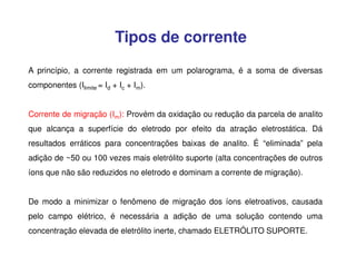 Tipos de corrente
A princípio, a corrente registrada em um polarograma, é a soma de diversas
componentes (Ilimite = Id + Ic + Im).
Corrente de migração (Im): Provém da oxidação ou redução da parcela de analito
que alcança a superfície do eletrodo por efeito da atração eletrostática. Dá
resultados erráticos para concentrações baixas de analito. É “eliminada” pela
adição de ~50 ou 100 vezes mais eletrólito suporte (alta concentrações de outros
íons que não são reduzidos no eletrodo e dominam a corrente de migração).
De modo a minimizar o fenômeno de migração dos íons eletroativos, causada
pelo campo elétrico, é necessária a adição de uma solução contendo uma
concentração elevada de eletrólito inerte, chamado ELETRÓLITO SUPORTE.

 