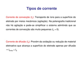 Tipos de corrente
Corrente de convecção (Ic): Transporte de íons para a superfície do
eletrodo por meios mecânicos (agitação). Na polarografia tradicional
não há agitação e pode-se simplificar o sistema admitindo que as
correntes de convecção são muito pequenas (ic = 0).

Corrente de difusão (Id): Provém da oxidação ou redução de material
eletroativo que alcança a superfície do eletrodo apenas por difusão
Ilimite = Id

 