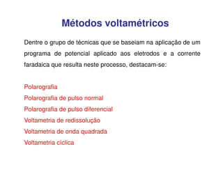 Métodos voltamétricos
Dentre o grupo de técnicas que se baseiam na aplicação de um
programa de potencial aplicado aos eletrodos e a corrente
faradaica que resulta neste processo, destacam-se:
Polarografia
Polarografia de pulso normal
Polarografia de pulso diferencial
Voltametria de redissolução
Voltametria de onda quadrada
Voltametria cíclica

 