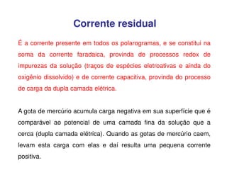 Corrente residual
É a corrente presente em todos os polarogramas, e se constitui na
soma da corrente faradaica, provinda de processos redox de
impurezas da solução (traços de espécies eletroativas e ainda do
oxigênio dissolvido) e de corrente capacitiva, provinda do processo
de carga da dupla camada elétrica.
A gota de mercúrio acumula carga negativa em sua superfície que é
comparável ao potencial de uma camada fina da solução que a
cerca (dupla camada elétrica). Quando as gotas de mercúrio caem,
levam esta carga com elas e daí resulta uma pequena corrente
positiva.

 