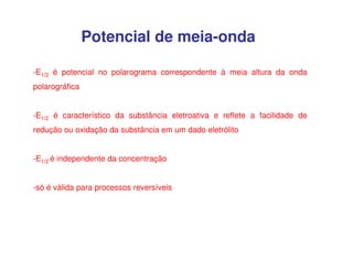 Potencial de meia-onda
-E1/2 é potencial no polarograma correspondente à meia altura da onda
polarográfica
-E1/2 é característico da substância eletroativa e reflete a facilidade de
redução ou oxidação da substância em um dado eletrólito
-E1/2 é independente da concentração
-só é válida para processos reversíveis

 