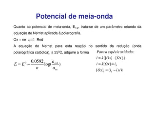 Potencial de meia-onda
Quanto ao potencial de meia-onda, E1/2, trata-se de um parâmetro oriundo da
equação de Nernst aplicada à polarografia.
Ox + ne-

Red

A equação de Nernst para esta reação no sentido da redução (onda
polarográfica catódica), a 250C, adquire a forma

E = E0 −

0,0592
a
log( red )
n
aox

Para a espécie oxidada :
i = k ([Ox] − [Ox]i )
i = k[Ox] = id
[Ox]i = (id − i ) / k

 