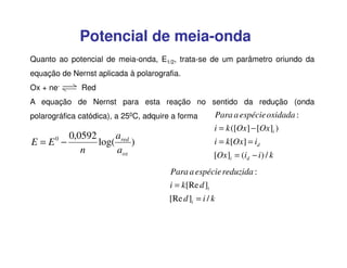 Potencial de meia-onda
Quanto ao potencial de meia-onda, E1/2, trata-se de um parâmetro oriundo da
equação de Nernst aplicada à polarografia.
Ox + ne-

Red

A equação de Nernst para esta reação no sentido da redução (onda
polarográfica catódica), a 250C, adquire a forma

E = E0 −

0,0592
a
log( red )
n
aox

Para a espécie oxidada :
i = k ([Ox] − [Ox]i )
i = k[Ox] = id
[Ox]i = (id − i ) / k

Para a espécie reduzida :
i = k[Re d ]i
[Re d ]i = i / k

 