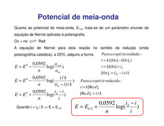 Potencial de meia-onda
Quanto ao potencial de meia-onda, E1/2, trata-se de um parâmetro oriundo da
equação de Nernst aplicada à polarografia.
Ox + ne-

Red

A equação de Nernst para esta reação no sentido da redução (onda
polarográfica catódica), a 250C, adquire a forma

E = E0 −

0,0592
a
log( red )
n
aox

0,0592
i/k
E=E −
log(
)
n
(id − i ) / k
0

0,0592
id − i
E=E +
log(
)
n
i
0

Quando i = id / 2 ⇒ E = E1/2

Para a espécie oxidada :
i = k ([Ox] − [Ox]i )
i = k[Ox] = id
[Ox]i = (id − i ) / k

Para a espécie reduzida :
i = k[Re d ]i
[Re d ]i = i / k

id − i
0,0592
E = E1/ 2 +
log(
)
n
i

 