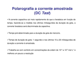 Polarografia a corrente amostrada
(DC Tast)
A corrente capacitiva cai mais rapidamente do que a faradaica em função do
tempo, fazendo-se a medida nos últimos milisegundos da duração da gota, a
corrente faradaica será discriminada da capacitiva.
Tempo pré-determinado para a duração da gota de mercúrio.
Tempo de duração da gota: 1 segundo e nos últimos 15 a 20 milisegundos de
duração a corrente é amostrada.
Trabalha-se com conforto em concentrações da ordem de 10-4 a 10-5 mol L-1 e
melhora um pouco a resolução

 