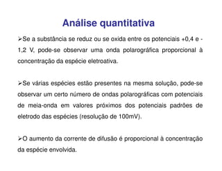 Análise quantitativa
Se a substância se reduz ou se oxida entre os potenciais +0,4 e 1,2 V, pode-se observar uma onda polarográfica proporcional à
concentração da espécie eletroativa.
Se várias espécies estão presentes na mesma solução, pode-se
observar um certo número de ondas polarográficas com potenciais
de meia-onda em valores próximos dos potenciais padrões de
eletrodo das espécies (resolução de 100mV).
O aumento da corrente de difusão é proporcional à concentração
da espécie envolvida.

 