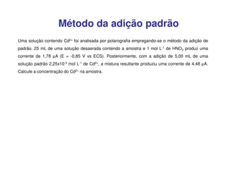 Método da adição padrão
Uma solução contendo Cd2+ foi analisada por polarografia empregando-se o método da adição de
padrão. 25 mL de uma solução desaerada contendo a amostra e 1 mol L-1 de HNO3 produz uma
corrente de 1,78 µA (E = -0,85 V vs ECS). Posteriormente, com a adição de 5,00 mL de uma
solução padrão 2,25x10-3 mol L-1 de Cd2+, a mistura resultante produziu uma corrente de 4,48 µA.
Calcule a concentração do Cd2+ na amostra.

 