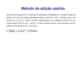 Método da adição padrão
Uma solução contendo Cd2+ foi analisada por polarografia empregando-se o método da adição de
padrão. 25 mL de uma solução desaerada contendo a amostra e 1 mol L-1 de HNO3 produz uma
corrente de 1,78 µA (E = -0,85 V vs ECS). Posteriormente, com a adição de 5,00 mL de uma
solução padrão 2,25x10-3 mol L-1 de Cd2+, a mistura resultante produziu uma corrente de 4,48 µA.
Calcule a concentração do Cd2+ na amostra.

2+

1,78µA = k .[Cd ] (25mL)

 