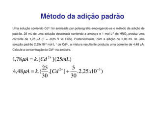 Método da adição padrão
Uma solução contendo Cd2+ foi analisada por polarografia empregando-se o método da adição de
padrão. 25 mL de uma solução desaerada contendo a amostra e 1 mol L-1 de HNO3 produz uma
corrente de 1,78 µA (E = -0,85 V vs ECS). Posteriormente, com a adição de 5,00 mL de uma
solução padrão 2,25x10-3 mol L-1 de Cd2+, a mistura resultante produziu uma corrente de 4,48 µA.
Calcule a concentração do Cd2+ na amostra.

1,78µA = k .[Cd 2+ ] (25mL)
25
5
2+
4,48µA = k .( .[Cd ] + .2,25 x10 −3 )
30
30

 