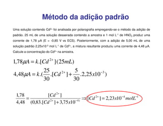 Método da adição padrão
Uma solução contendo Cd2+ foi analisada por polarografia empregando-se o método da adição de
padrão. 25 mL de uma solução desaerada contendo a amostra e 1 mol L-1 de HNO3 produz uma
corrente de 1,78 µA (E = -0,85 V vs ECS). Posteriormente, com a adição de 5,00 mL de uma
solução padrão 2,25x10-3 mol L-1 de Cd2+, a mistura resultante produziu uma corrente de 4,48 µA.
Calcule a concentração do Cd2+ na amostra.

1,78µA = k .[Cd 2+ ] (25mL)
25
5
2+
4,48µA = k .( .[Cd ] + .2,25 x10 −3 )
30
30
1,78
[Cd 2+ ]
=
⇒ [Cd 2+ ] = 2,23x10 − 4 molL−1
4,48 (0,83.[Cd 2+ ] + 3,75 x10 − 4 )

 