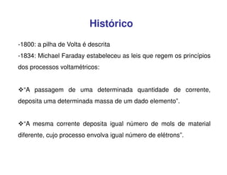 Histórico
-1800: a pilha de Volta é descrita
-1834: Michael Faraday estabeleceu as leis que regem os princípios
dos processos voltamétricos:
“A passagem de uma determinada quantidade de corrente,
deposita uma determinada massa de um dado elemento”.
“A mesma corrente deposita igual número de mols de material
diferente, cujo processo envolva igual número de elétrons”.

 
