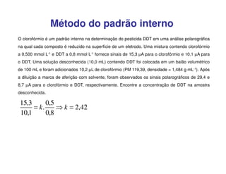 Método do padrão interno
O clorofórmio é um padrão interno na determinação do pesticida DDT em uma análise polarográfica
na qual cada composto é reduzido na superfície de um eletrodo. Uma mistura contendo clorofórmio
a 0,500 mmol L-1 e DDT a 0,8 mmol L-1 fornece sinais de 15,3 µA para o clorofórmio e 10,1 µA para
o DDT. Uma solução desconhecida (10,0 mL) contendo DDT foi colocada em um balão volumétrico
de 100 mL e foram adicionados 10,2 µL de clorofórmio (PM 119,39, densidade = 1,484 g mL-1). Após
a diluição a marca de aferição com solvente, foram observados os sinais polarográficos de 29,4 e
8,7 µA para o clorofórmio e DDT, respectivamente. Encontre a concentração de DDT na amostra
desconhecida.

15,3
0,5
= k.
⇒ k = 2,42
10,1
0,8

 
