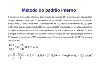 Método do padrão interno
O clorofórmio é um padrão interno na determinação do pesticida DDT em uma análise polarográfica
na qual cada composto é reduzido na superfície de um eletrodo. Uma mistura contendo clorofórmio
a 0,500 mmol L-1 e DDT a 0,8 mmol L-1 fornece sinais de 15,3 µA para o clorofórmio e 10,1 µA para
o DDT. Uma solução desconhecida (10,0 mL) contendo DDT foi colocada em um balão volumétrico
de 100 mL e foram adicionados 10,2 µL de clorofórmio (PM 119,39, densidade = 1,484 g mL-1). Após
a diluição a marca de aferição com solvente, foram observados os sinais polarográficos de 29,4 e
8,7 µA para o clorofórmio e DDT, respectivamente. Encontre a concentração de DDT na amostra
desconhecida.

15,3
0,5
= k.
⇒ k = 2,42
10,1
0,8
m nPM
d= =
= C.PM ⇒ 1,484 = C.119,39 ⇒ [clorofórmio]I = 12,42molL−1
V
V

 