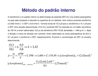 Método do padrão interno
O clorofórmio é um padrão interno na determinação do pesticida DDT em uma análise polarográfica
na qual cada composto é reduzido na superfície de um eletrodo. Uma mistura contendo clorofórmio
a 0,500 mmol L-1 e DDT a 0,8 mmol L-1 fornece sinais de 15,3 µA para o clorofórmio e 10,1 µA para
o DDT. Uma solução desconhecida (10,0 mL) contendo DDT foi colocada em um balão volumétrico
de 100 mL e foram adicionados 10,2 µL de clorofórmio (PM 119,39, densidade = 1,484 g mL-1). Após
a diluição a marca de aferição com solvente, foram observados os sinais polarográficos de 29,4 e
8,7 µA para o clorofórmio e DDT, respectivamente. Encontre a concentração de DDT na amostra
desconhecida.

15,3
0,5
= k.
⇒ k = 2,42
10,1
0,8
m nPM
= C.PM ⇒ 1,484 = C.119,39 ⇒ [clorofórmio]I = 12,42molL−1
d= =
V
V
12,42 x10,2 x10 −6
[clorofórmio]adicKamostra =
1,27mmolL−1
0,1

 