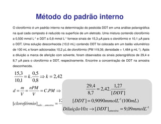 Método do padrão interno
O clorofórmio é um padrão interno na determinação do pesticida DDT em uma análise polarográfica
na qual cada composto é reduzido na superfície de um eletrodo. Uma mistura contendo clorofórmio
a 0,500 mmol L-1 e DDT a 0,8 mmol L-1 fornece sinais de 15,3 µA para o clorofórmio e 10,1 µA para
o DDT. Uma solução desconhecida (10,0 mL) contendo DDT foi colocada em um balão volumétrico
de 100 mL e foram adicionados 10,2 µL de clorofórmio (PM 119,39, densidade = 1,484 g mL-1). Após
a diluição a marca de aferição com solvente, foram observados os sinais polarográficos de 29,4 e
8,7 µA para o clorofórmio e DDT, respectivamente. Encontre a concentração de DDT na amostra
desconhecida.

15,3
0,5
= k.
⇒ k = 2,42
10,1
0,8

29,4
1,27
m nPM
= 2,42.
= C.PM ⇒ 1,484 = C.119,39 ⇒ [clorofórmio]I = 12,42molL−1
d= =
[ DDT ]
8,7
V
V
12,42 x10,2 x10] 6 0,9090mmolL−1 (100mL)
[ DDT − =
[clorofórmio]adicKamostra =
1,27mmolL−1
0,1
Diluição10 x → [ DDT ]
= 9,09mmolL−1
amostra

 