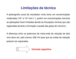 Limitações da técnica
A polarografia usual dá resultados muito bons em concentrações
moderadas (10-3 a 10-5 mol L-1), porém em concentrações menores
as aplicações ficam limitadas devido às flutuações rítmicas que são
registradas durante a formação e queda das gotas de mercúrio.
A diferença entre os potencias de meia-onda de redução de dois
íons deve ser, pelo menos, 200 mV para que as ondas de redução
possam ser separadas.

Corrente capacitiva

 