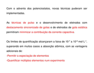 Com o advento dos potenciostatos, novas técnicas puderam ser
implementadas.
As técnicas de pulso e o desenvolvimento de eletrodos com
destacamento sincronizado de gotas e de eletrodos de gota estática
permitiram minimizar a contribuição da corrente capacitiva.
Os limites de quantificação alcançaram a faixa de 10-7 a 10-9 mol L-1,
superando em muitos casos a absorção atômica, com as vantagens
adicionais de:
-Permitir a especiação de elementos
-Quantificar múltiplos elementos num experimento

 
