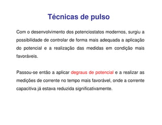 Técnicas de pulso
Com o desenvolvimento dos potenciostatos modernos, surgiu a
possibilidade de controlar de forma mais adequada a aplicação
do potencial e a realização das medidas em condição mais
favoráveis.
Passou-se então a aplicar degraus de potencial e a realizar as
medições de corrente no tempo mais favorável, onde a corrente
capacitiva já estava reduzida significativamente.

 