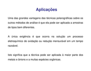 Aplicações
Uma das grandes vantagens das técnicas polarográficas sobre os
outros métodos de análise é que ela pode ser aplicada a amostras
de tipos bem diferentes.
A única exigência é que ocorra na solução um processo
eletroquímico de oxidação ou redução mensurável em um tempo
razoável.
Isto significa que a técnica pode ser aplicada à maior parte dos
metais e ânions e a muitas espécies orgânicas.

 