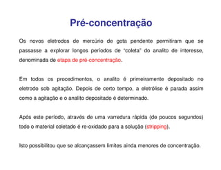 Pré-concentração
Os novos eletrodos de mercúrio de gota pendente permitiram que se
passasse a explorar longos períodos de “coleta” do analito de interesse,
denominada de etapa de pré-concentração.
Em todos os procedimentos, o analito é primeiramente depositado no
eletrodo sob agitação. Depois de certo tempo, a eletrólise é parada assim
como a agitação e o analito depositado é determinado.
Após este período, através de uma varredura rápida (de poucos segundos)
todo o material coletado é re-oxidado para a solução (stripping).
Isto possibilitou que se alcançassem limites ainda menores de concentração.

 