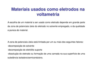 Materiais usados como eletrodos na
voltametria
A escolha de um material a ser usado como eletrodo depende em grande parte
da zona de potenciais úteis do eletrodo no solvente empregado, e da qualidade
e pureza do material.

A zona de potenciais úteis está limitada por um ou mais dos seguintes fatores:
-decomposição do solvente
-decomposição do eletrólito suporte
-dissolução do eletrodo ou formação de uma camada na sua superfície de uma
substância isoladora/semicondutora.

 