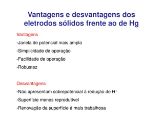 Vantagens e desvantagens dos
eletrodos sólidos frente ao de Hg
Vantagens
-Janela de potencial mais ampla
-Simplicidade de operação
-Facilidade de operação
-Robustez
Desvantagens
-Não apresentam sobrepotencial à redução de H+
-Superfície menos reprodutível
-Renovação da superfície é mais trabalhosa

 