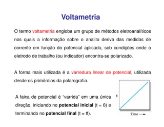Voltametria
O termo voltametria engloba um grupo de métodos eletroanalíticos
nos quais a informação sobre o analito deriva das medidas de
corrente em função do potencial aplicado, sob condições onde o
eletrodo de trabalho (ou indicador) encontra-se polarizado.
A forma mais utilizada é a varredura linear de potencial, utilizada
desde os primórdios da polarografia.
A faixa de potencial é “varrida” em uma única
direção, iniciando no potencial inicial (t = 0) e
terminando no potencial final (t = tf).

 