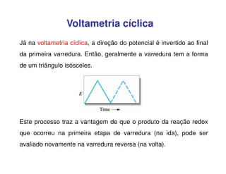 Voltametria cíclica
Já na voltametria cíclica, a direção do potencial é invertido ao final
da primeira varredura. Então, geralmente a varredura tem a forma
de um triângulo isósceles.

Este processo traz a vantagem de que o produto da reação redox
que ocorreu na primeira etapa de varredura (na ida), pode ser
avaliado novamente na varredura reversa (na volta).

 