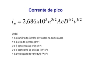Corrente de pico
5

i p = 2,686 x10 n

3/ 2

AcD v

Onde:
n é o número de elétrons envolvidos na semi-reação
A é a área do eletrodo (cm2)
C é a concentração (mol cm-3)
D é o coeficiente de difusão (cm2 s-1)
n é a velocidade de varredura (V s-1)

1/ 2 1/ 2

 