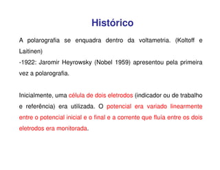 Histórico
A polarografia se enquadra dentro da voltametria. (Koltoff e
Laitinen)
-1922: Jaromir Heyrowsky (Nobel 1959) apresentou pela primeira
vez a polarografia.
Inicialmente, uma célula de dois eletrodos (indicador ou de trabalho
e referência) era utilizada. O potencial era variado linearmente
entre o potencial inicial e o final e a corrente que fluía entre os dois
eletrodos era monitorada.

 