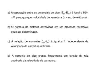 a) A separação entre os potenciais de pico (Epa-Epc) é igual a 59/n
mV, para qualquer velocidade de varredura (n = no. de elétrons).
b) O número de elétrons envolvidos em um processo reversível
pode ser determinado.
c) A relação de correntes (ipa/ipc) é igual a 1, independente da
velocidade de varredura utilizada.
d) A corrente de pico cresce linearmente em função da raiz
quadrada da velocidade de varredura.

 